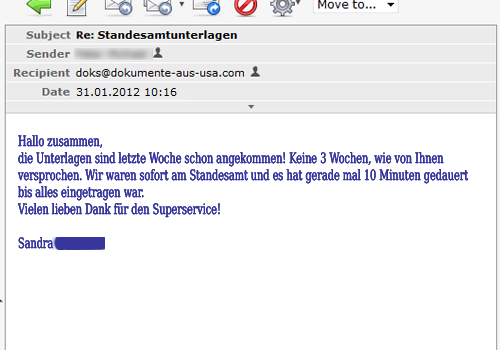 die Unterlagen sind letzte Woche schon angekommen! Keine 3 Wochen, wie von Ihnen versprochen. Wir waren sofort am Standesamt und es hat gerade mal 10 Minuten gedauert bis alles eingetragen war.
Vielen lieben Dank für den Superservice!